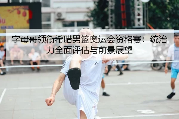 字母哥领衔希腊男篮奥运会资格赛：统治力全面评估与前景展望