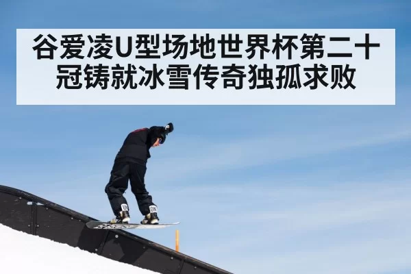 谷爱凌U型场地世界杯第二十冠铸就冰雪传奇独孤求败